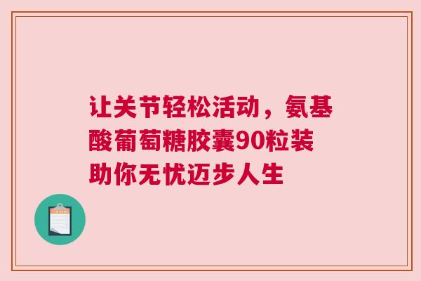 让关节轻松活动，氨基酸葡萄糖胶囊90粒装助你无忧迈步人生