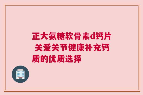 正大氨糖软骨素d钙片 关爱关节健康补充钙质的优质选择