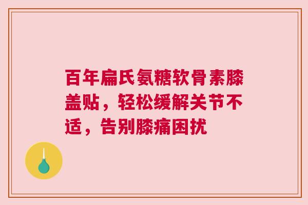 百年扁氏氨糖软骨素膝盖贴，轻松缓解关节不适，告别膝痛困扰