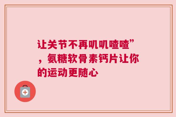 让关节不再叽叽喳喳”，氨糖软骨素钙片让你的运动更随心
