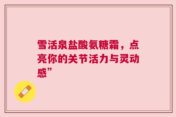 雪活泉盐酸氨糖霜，点亮你的关节活力与灵动感”
