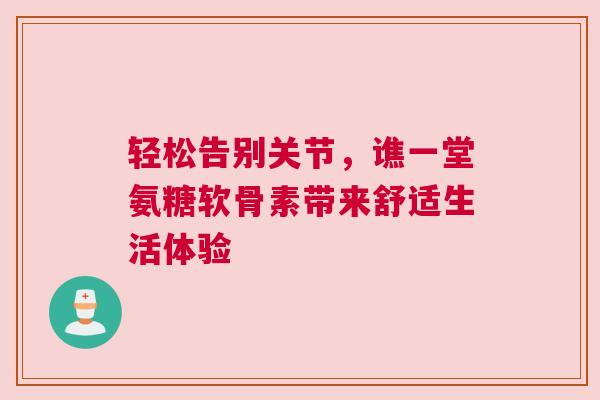 轻松告别关节，谯一堂氨糖软骨素带来舒适生活体验