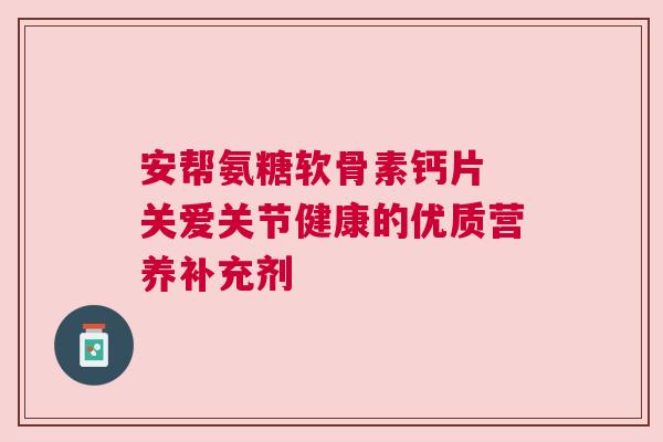 安帮氨糖软骨素钙片 关爱关节健康的优质营养补充剂