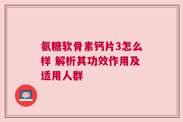 氨糖软骨素钙片3怎么样 解析其功效作用及适用人群