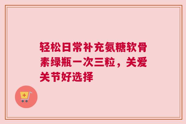 轻松日常补充氨糖软骨素绿瓶一次三粒，关爱关节好选择