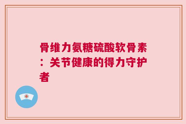 骨维力氨糖硫酸软骨素：关节健康的得力守护者