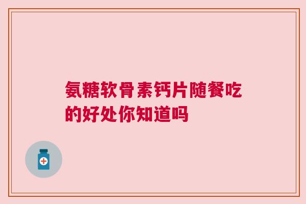 氨糖软骨素钙片随餐吃的好处你知道吗