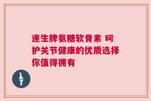逢生牌氨糖软骨素 呵护关节健康的优质选择你值得拥有