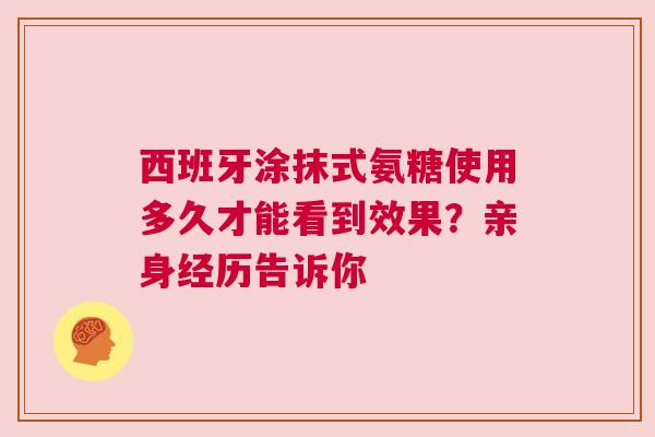西班牙涂抹式氨糖使用多久才能看到效果？亲身经历告诉你