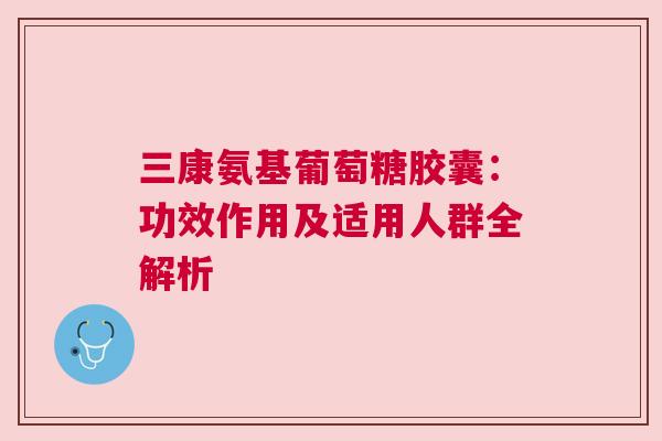 三康氨基葡萄糖胶囊：功效作用及适用人群全解析