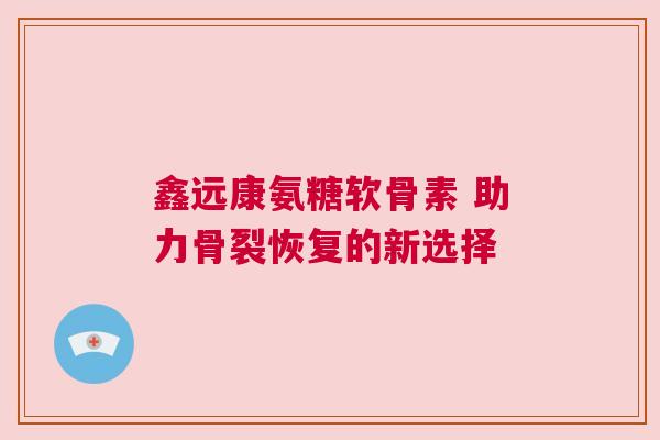 鑫远康氨糖软骨素 助力骨裂恢复的新选择