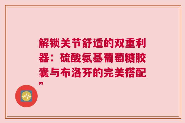 解锁关节舒适的双重利器：硫酸氨基葡萄糖胶囊与布洛芬的完美搭配”