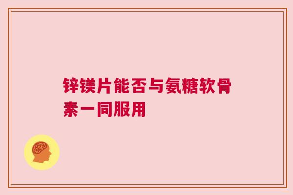 锌镁片能否与氨糖软骨素一同服用