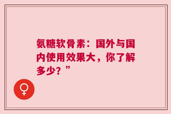 氨糖软骨素：国外与国内使用效果大，你了解多少？”