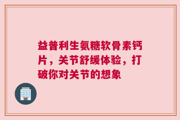 益普利生氨糖软骨素钙片，关节舒缓体验，打破你对关节的想象