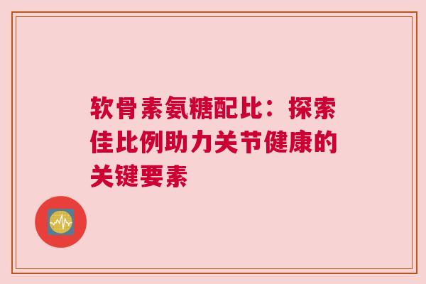 软骨素氨糖配比：探索佳比例助力关节健康的关键要素