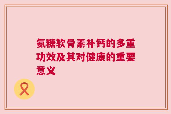 氨糖软骨素补钙的多重功效及其对健康的重要意义