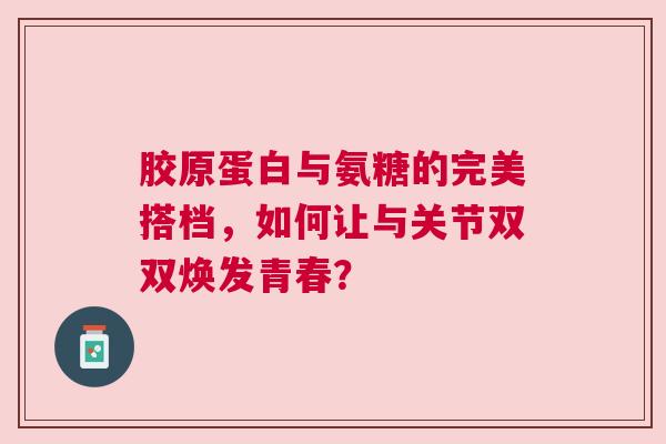 胶原蛋白与氨糖的完美搭档，如何让与关节双双焕发青春？