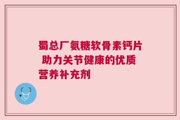 蜀总厂氨糖软骨素钙片 助力关节健康的优质营养补充剂