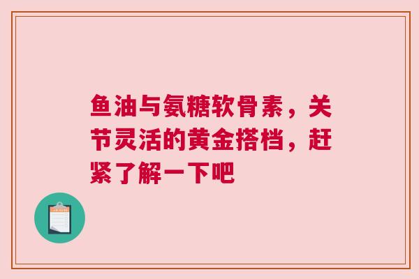 鱼油与氨糖软骨素，关节灵活的黄金搭档，赶紧了解一下吧