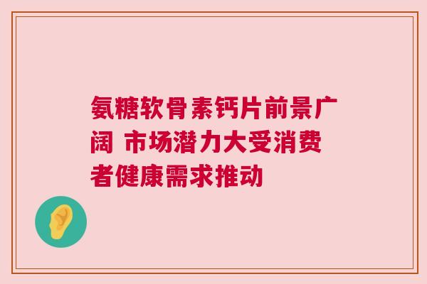 氨糖软骨素钙片前景广阔 市场潜力大受消费者健康需求推动