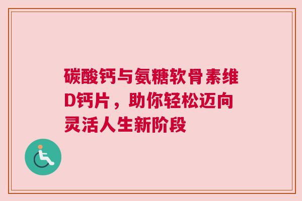 碳酸钙与氨糖软骨素维D钙片，助你轻松迈向灵活人生新阶段
