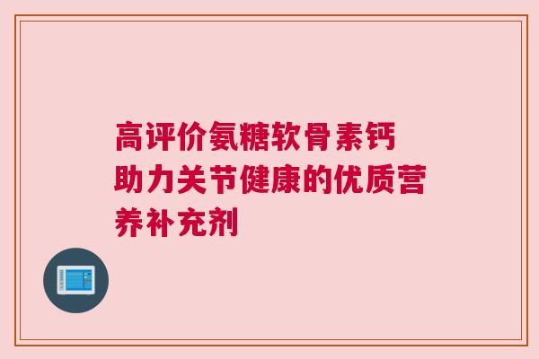 高评价氨糖软骨素钙 助力关节健康的优质营养补充剂