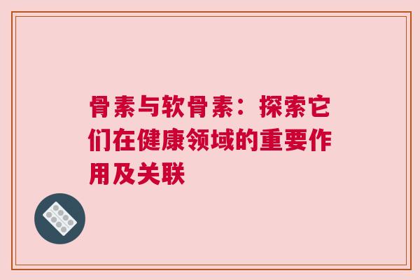 骨素与软骨素：探索它们在健康领域的重要作用及关联