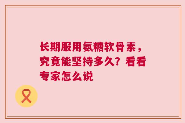 长期服用氨糖软骨素，究竟能坚持多久？看看专家怎么说