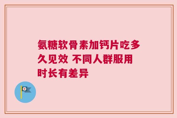 氨糖软骨素加钙片吃多久见效 不同人群服用时长有差异