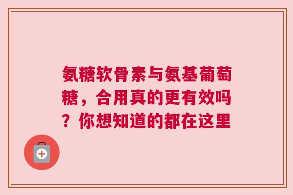 氨糖软骨素与氨基葡萄糖，合用真的更有效吗？你想知道的都在这里
