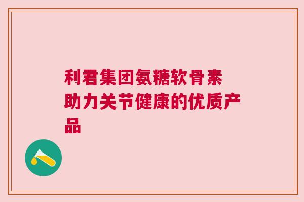 利君集团氨糖软骨素 助力关节健康的优质产品