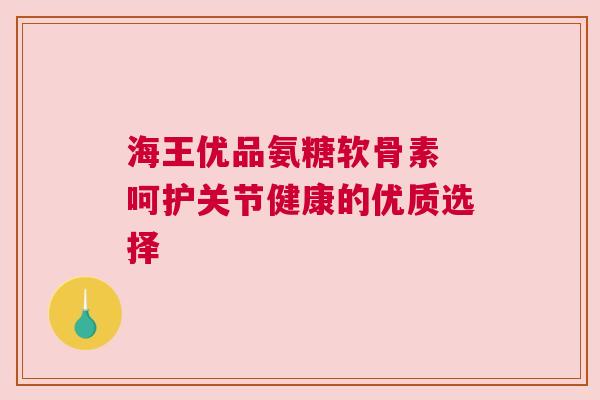 海王优品氨糖软骨素 呵护关节健康的优质选择