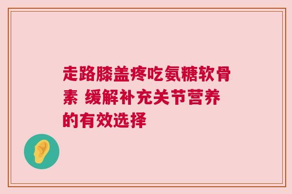走路膝盖疼吃氨糖软骨素 缓解补充关节营养的有效选择