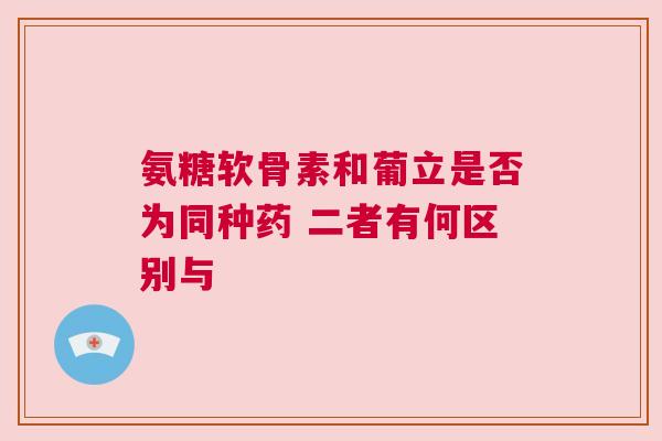 氨糖软骨素和葡立是否为同种药 二者有何区别与