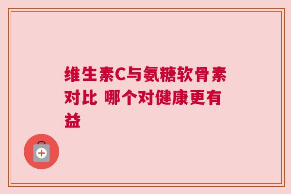 维生素C与氨糖软骨素对比 哪个对健康更有益