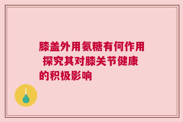 膝盖外用氨糖有何作用 探究其对膝关节健康的积极影响