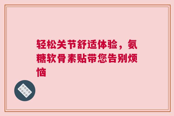 轻松关节舒适体验，氨糖软骨素贴带您告别烦恼