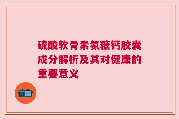 硫酸软骨素氨糖钙胶囊成分解析及其对健康的重要意义