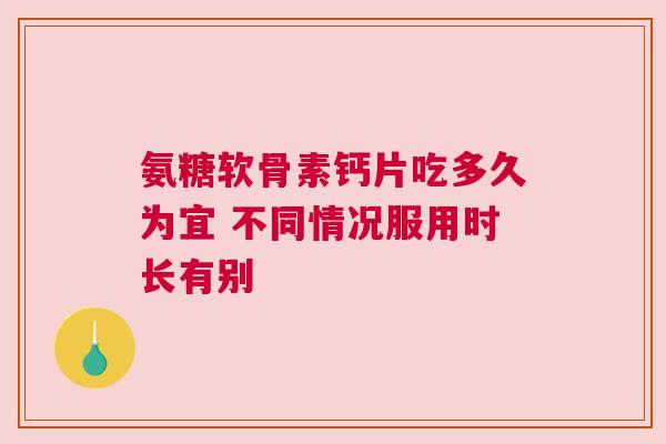 氨糖软骨素钙片吃多久为宜 不同情况服用时长有别