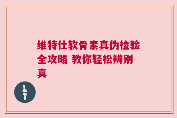 维特仕软骨素真伪检验全攻略 教你轻松辨别真