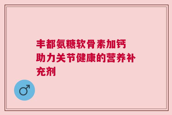 丰都氨糖软骨素加钙 助力关节健康的营养补充剂
