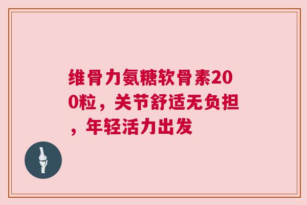 维骨力氨糖软骨素200粒，关节舒适无负担，年轻活力出发