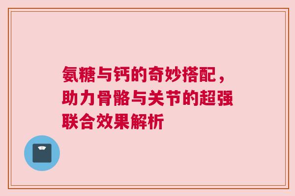 氨糖与钙的奇妙搭配，助力骨骼与关节的超强联合效果解析