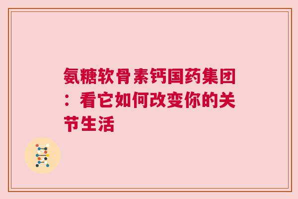 氨糖软骨素钙国药集团：看它如何改变你的关节生活