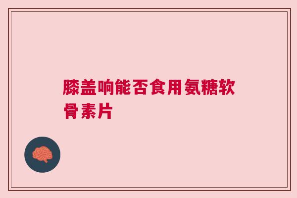 膝盖响能否食用氨糖软骨素片