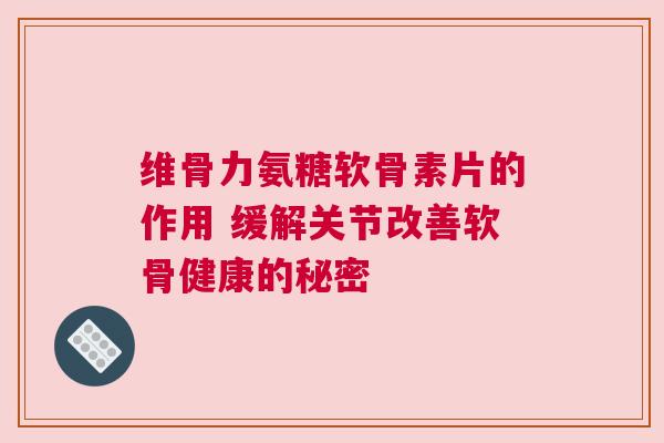 维骨力氨糖软骨素片的作用 缓解关节改善软骨健康的秘密