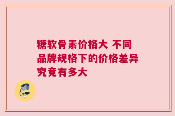 糖软骨素价格大 不同品牌规格下的价格差异究竟有多大
