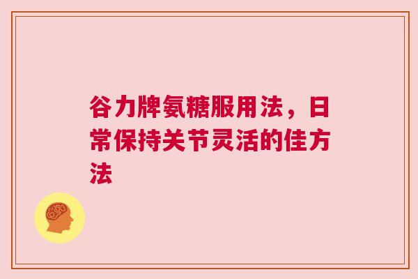 谷力牌氨糖服用法，日常保持关节灵活的佳方法