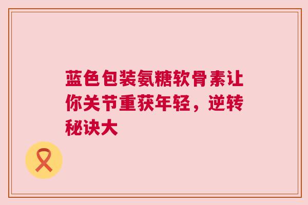蓝色包装氨糖软骨素让你关节重获年轻，逆转秘诀大
